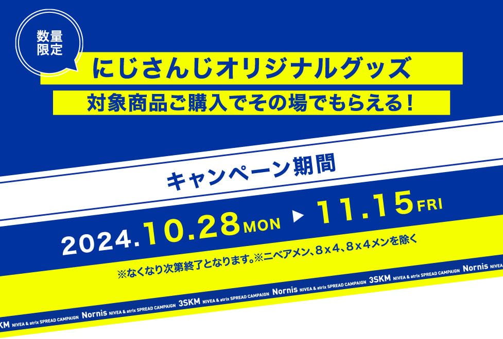 数量限定 にじさんじオリジナルグッズ 対象商品ご購入でその場でもらえる！ キャンペーン期間 2024.10.28 MON → 11.15 FRI ※なくなり次第終了となります。 ※ニベアメン、８ｘ４、８ｘ４メンを除く