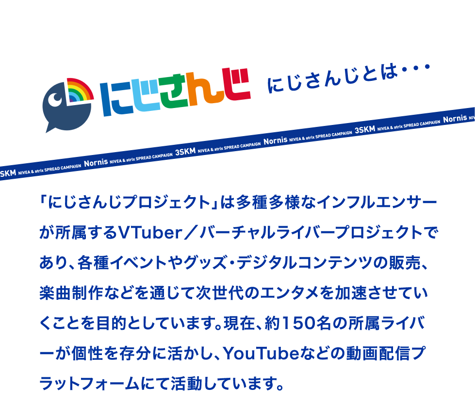 にじさんじとは・・・ 「にじさんじプロジェクト」は多種多様なインフルエンサーが所属するVTuber／バーチャルライバープロジェクトであり、各種イベントやグッズ・デジタルコンテンツの販売、楽曲制作などを通じて次世代のエンタメを加速させていくことを目的としています。 現在、約150名の所属ライバーが個性を存分に活かし、YouTubeなどの動画配信プラットフォームにて活動しています。