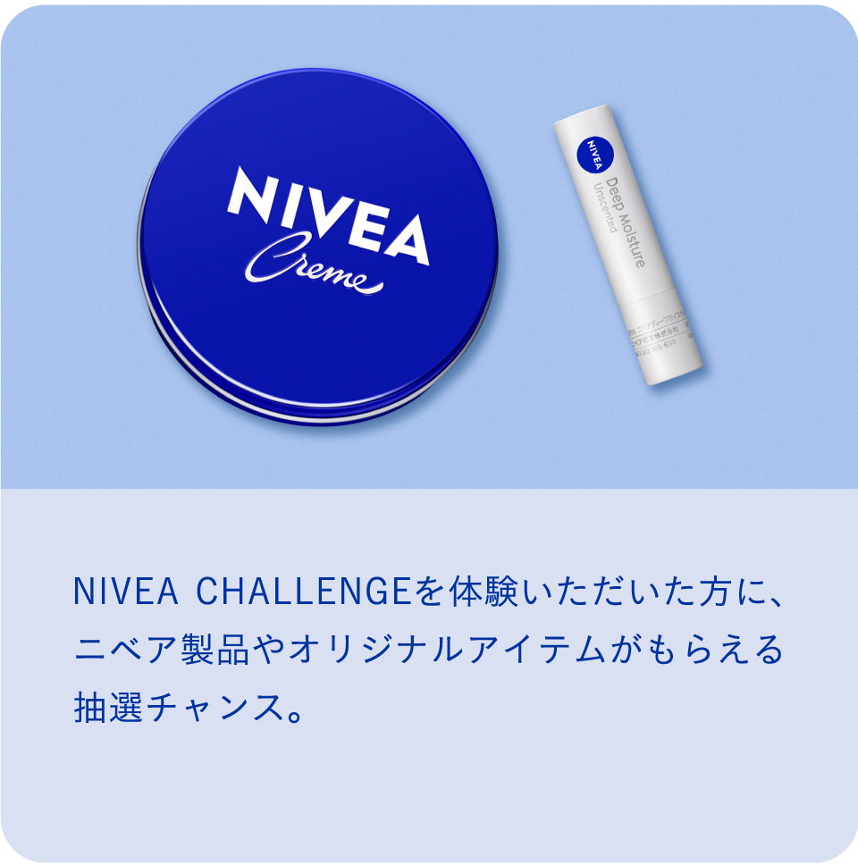 イベント特典 NIVEA CHALLENGEを体験いただいた方に、 ニベア製品やオリジナルアイテムがもらえる抽選チャンス。