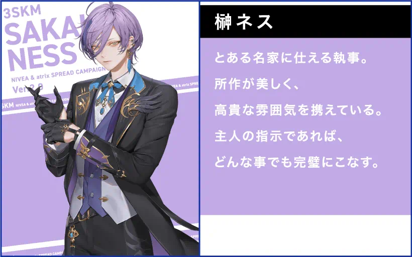 榊ネス とある名家に仕える執事。 所作が美しく、高貴な雰囲気を携えている。 主人の指示であれば、どんな事でも完璧にこなす。