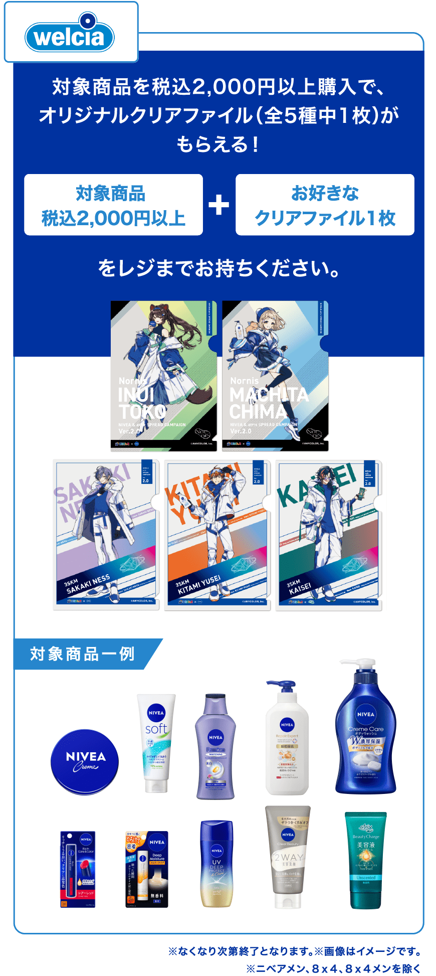 ウエルシア 対象商品2,000円以上購入でオリジナルクリアファイル(全5種中1枚)がもらえる！ 対象商品税込2,000円以上 +お好きなクリアファイル１枚をレジまでお持ちください。 クリアファイルサンプル画像 対象商品一例 ニベアクリーム大缶 ニベアソフト スキンケアクリーム チューブ１７０g ニベア プレミアムボディミルク ホワイトニング ニベア クリームケア ボディウォッシュ W保水美肌 リラクシングソープの香り ニベア　クリームケア　ボディウォッシュ　ヨーロピアンホワイトソープの香り　ポンプ ニベア　リッチケア＆カラーリップ　シアーレッド ニベア ディープモイスチャーリップ メルティタイプ 無香料 ニベアＵＶ　ディープ　プロテクト＆ケア　ジェル ニベアクリアビューティー２ＷＡＹ美容洗顔 アトリックスビューティーチャージ 無香料 ※なくなり次第終了となります。※画像はイメージです。 ※ニベアメン、８ｘ４、８ｘ４メンを除く