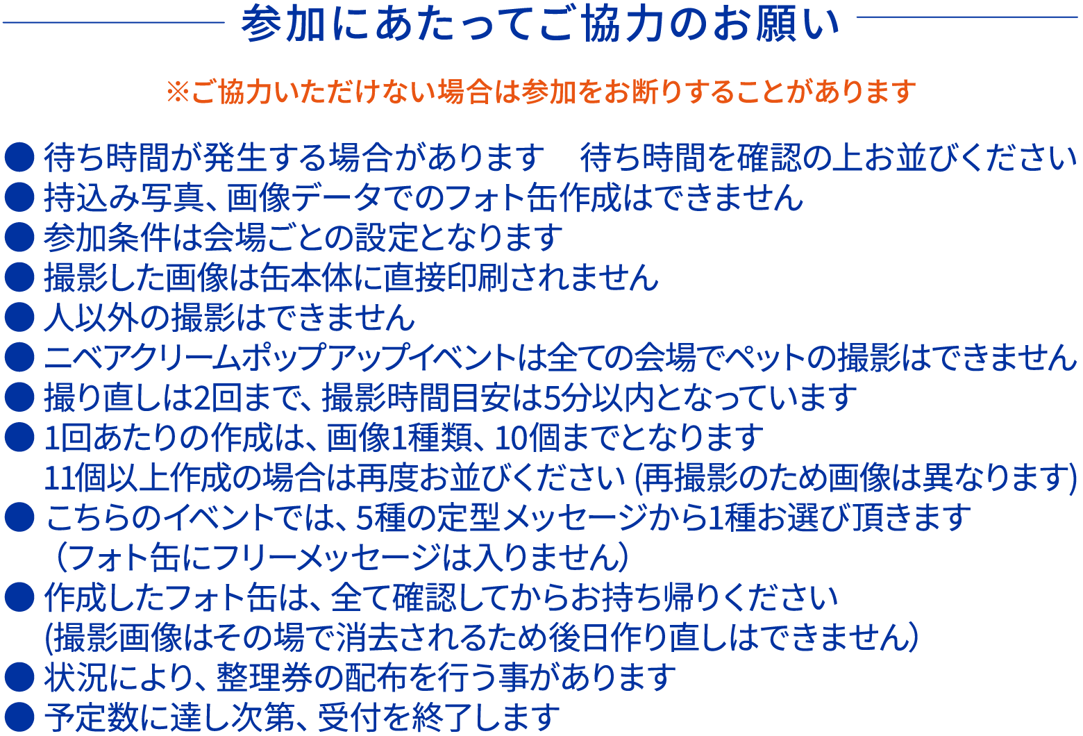 参加にあたってご協力のお願いです。 ご協力いただけない場合は参加をお断りすることがあります。 ●待ち時間が発生する場合があります ●持ち込み写真、画像データでのフォト缶作成はできません ●撮影した画像は缶本体に直接印刷されません ●人以外の撮影はできません ●ニベアクリームポップアップイベントは全ての会場でペットの撮影はできません ●撮り直しは2回まで、撮影時間目安は5分以内となります ●1回あたりの作成は画像1種類、10個までとなります ●こちらのイベントでは5種の定型メッセージから1種お選びいただきます フォト缶にフリーメッセージは入りません ●作成したフォト缶はすべて確認してからお持ち帰りください 撮影画像は削除されるため後日作り直しはできません ●予定数に達し次第、受付を終了します