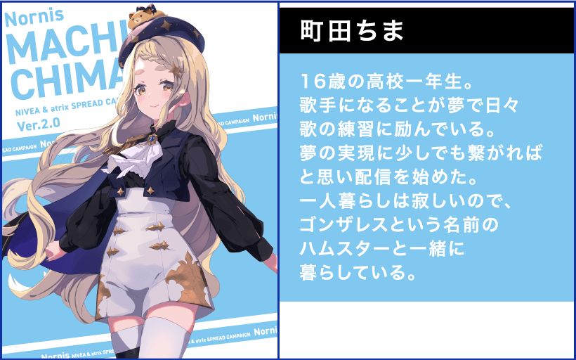 町田ちま 16歳の高校一年生。歌手になることが夢で日々歌の練習に励んでいる。夢の実現に少しでも繋がればと思い配信を始めた。 一人暮らしは寂しいので、ゴンザレスという名前のハムスターと一緒に暮らしている。
