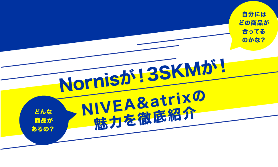 自分にはどの商品が合ってるのかな？ どんな商品があるの？ Nornisが！3SKMが！ NIVEA&atricの魅力を徹底紹介