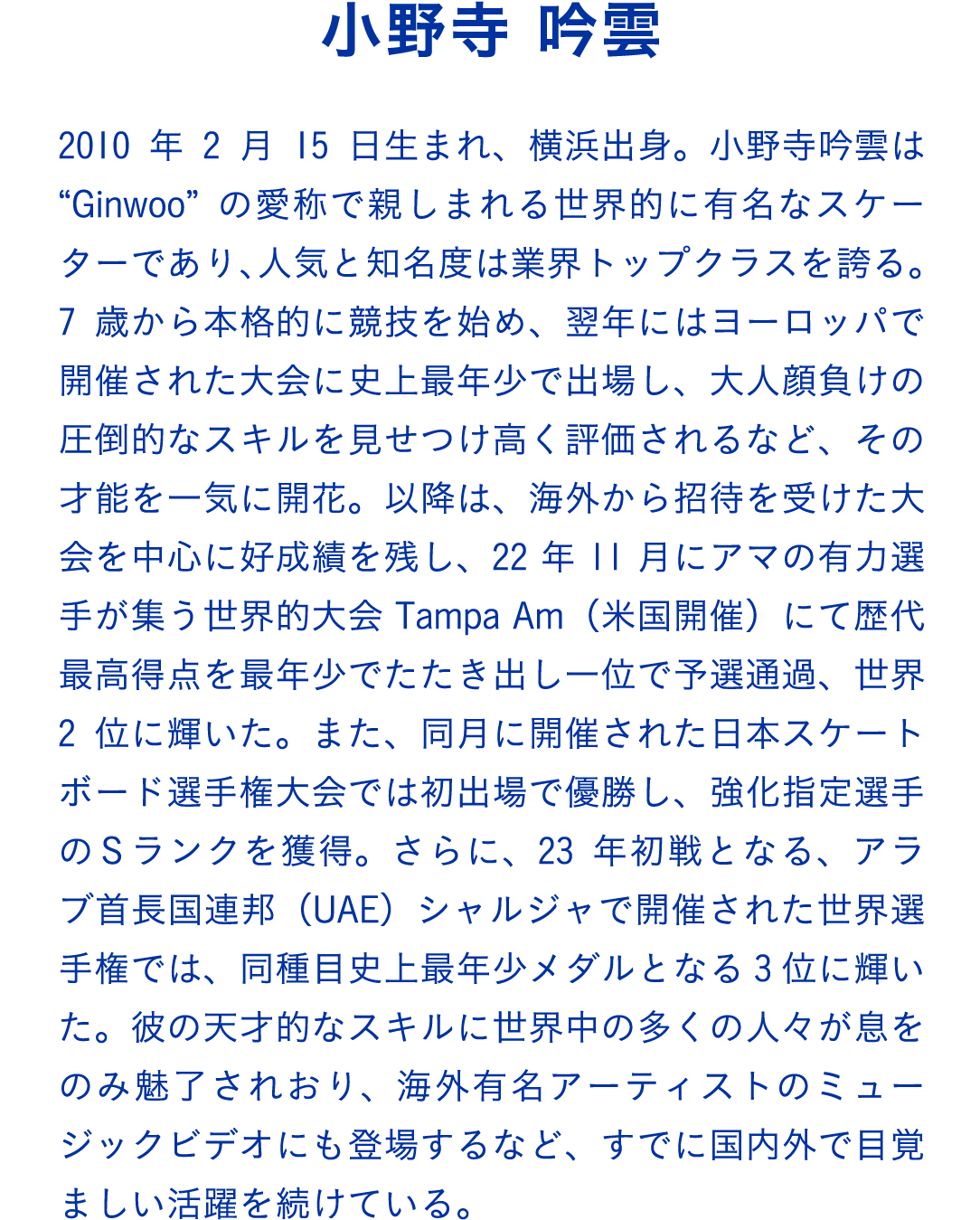 小野寺 吟雲　2010年2月15日生まれ、横浜出身。小野寺吟雲は“Ginwoo”の愛称で親しまれる世界的に有名なスケーターであり、人気と知名度は業界トップクラスを誇る。7歳から本格的に競技を始め、翌年にはヨーロッパで開催された大会に史上最年少で出場し、大人顔負けの圧倒的なスキルを見せつけ高く評価されるなど、その才能を一気に開花。以降は、海外から招待を受けた大会を中心に好成績を残し、22年11月にアマの有力選手が集う世界的大会Tampa Am（米国開催）にて歴代最高得点を最年少でたたき出し一位で予選通過、世界2位に輝いた。また、同月に開催された日本スケートボード選手権大会では初出場で優勝し、強化指定選手のＳランクを獲得。さらに、23年初戦となる、アラブ首長国連邦（UAE）シャルジャで開催された世界選手権では、同種目史上最年少メダルとなる3位に輝いた。彼の天才的なスキルに世界中の多くの人々が息をのみ魅了されおり、海外有名アーティストのミュージックビデオにも登場するなど、すでに国内外で目覚ましい活躍を続けている。