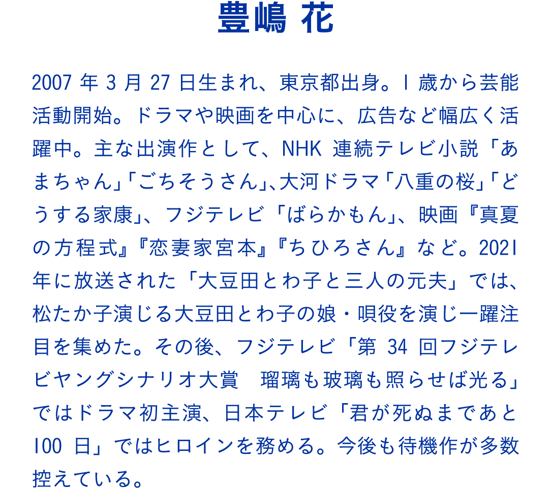 豊嶋 花　2007年3月27日生まれ、東京都出身。1歳から芸能活動開始。ドラマや映画を中心に、広告など幅広く活躍中。主な出演作として、NHK連続テレビ小説「あまちゃん」「ごちそうさん」、大河ドラマ「八重の桜」「どうする家康」、フジテレビ「ばらかもん」、映画『真夏の方程式』『恋妻家宮本』『ちひろさん』など。2021年に放送された「大豆田とわ子と三人の元夫」では、松たか子演じる大豆田とわ子の娘・唄役を演じ一躍注目を集めた。その後、フジテレビ「第34回フジテレビヤングシナリオ大賞　瑠璃も玻璃も照らせば光る」ではドラマ初主演、日本テレビ「君が死ぬまであと100日」ではヒロインを務める。今後も待機作が多数控えている。